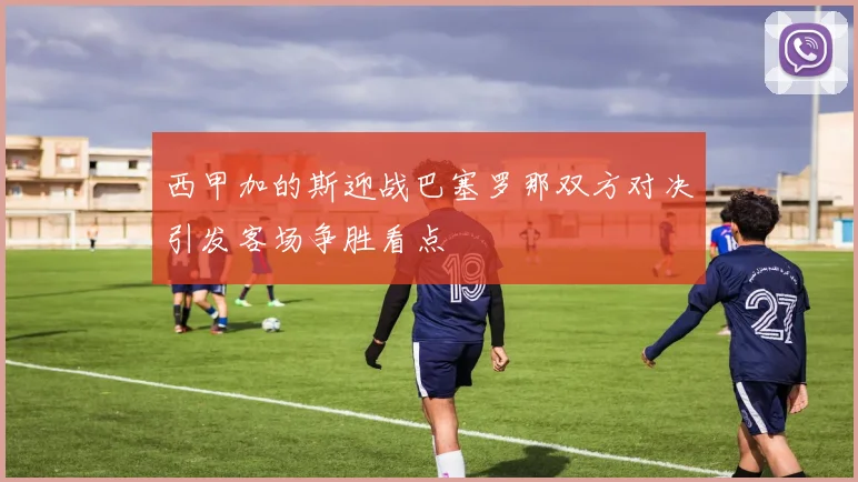 西甲加的斯迎战巴塞罗那双方对决引发客场争胜看点