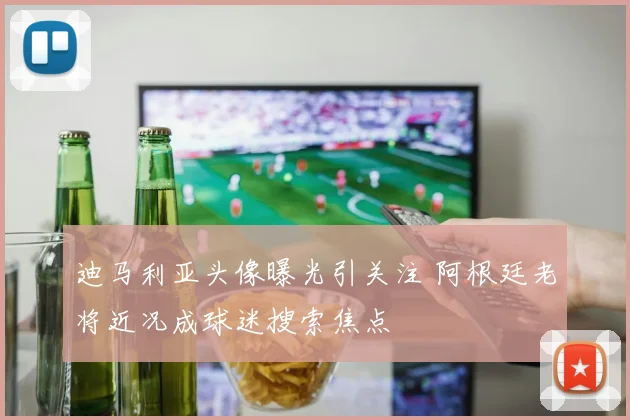 迪马利亚头像曝光引关注 阿根廷老将近况成球迷搜索焦点