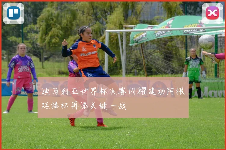 迪马利亚世界杯决赛闪耀建功阿根廷捧杯再添关键一战