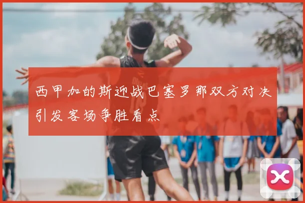 西甲加的斯迎战巴塞罗那双方对决引发客场争胜看点