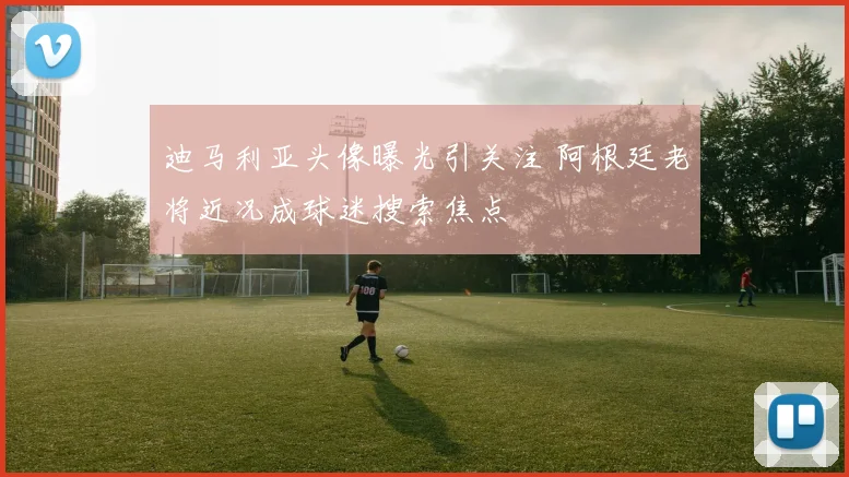 迪马利亚头像曝光引关注 阿根廷老将近况成球迷搜索焦点