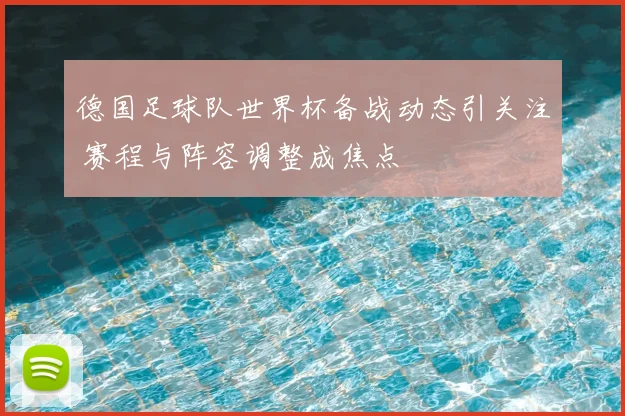 德国足球队世界杯备战动态引关注 赛程与阵容调整成焦点