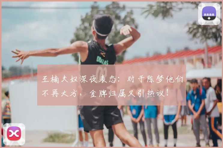 王楠夫妇深夜表态:对于陈梦他们不再大方,金牌归属又引热议!