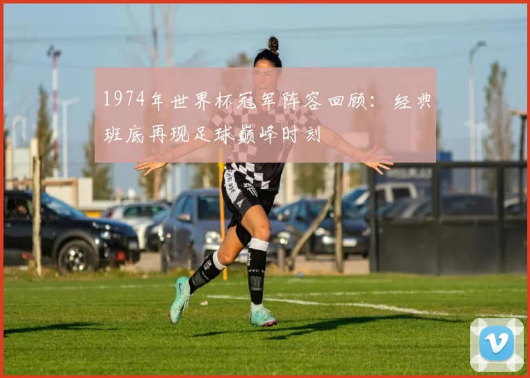 1974年世界杯冠军阵容回顾:经典班底再现足球巅峰时刻