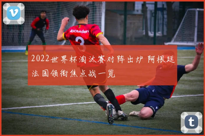 2022世界杯淘汰赛对阵出炉 阿根廷法国领衔焦点战一览