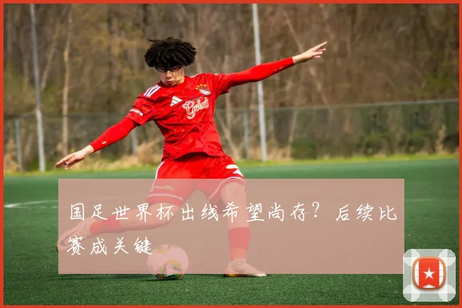 国足世界杯出线希望尚存？后续比赛成关键