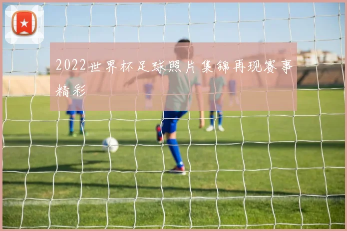 2022世界杯足球照片集锦再现赛事精彩