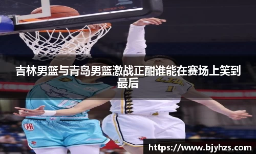 吉林男篮与青岛男篮激战正酣谁能在赛场上笑到最后